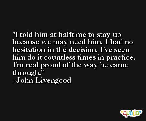 I told him at halftime to stay up because we may need him. I had no hesitation in the decision. I've seen him do it countless times in practice. I'm real proud of the way he came through. -John Livengood