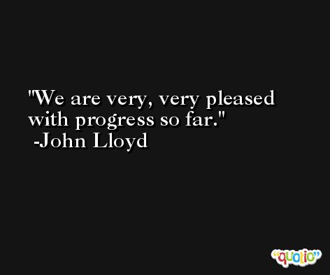We are very, very pleased with progress so far. -John Lloyd