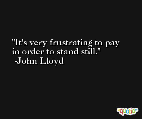 It's very frustrating to pay in order to stand still. -John Lloyd