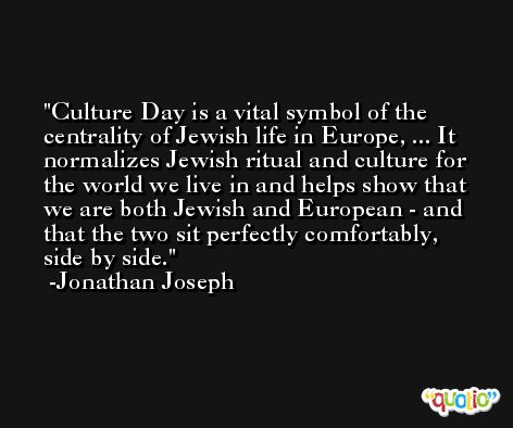 Culture Day is a vital symbol of the centrality of Jewish life in Europe, ... It normalizes Jewish ritual and culture for the world we live in and helps show that we are both Jewish and European - and that the two sit perfectly comfortably, side by side. -Jonathan Joseph
