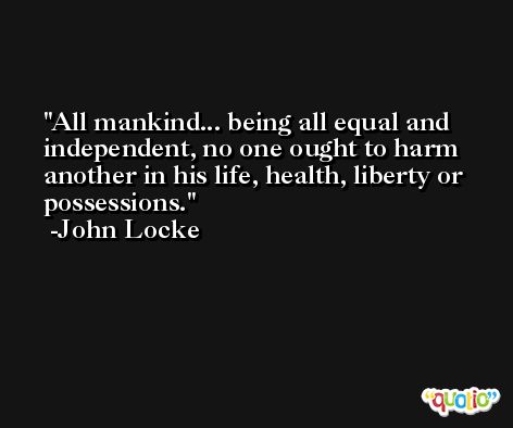 All mankind... being all equal and independent, no one ought to harm another in his life, health, liberty or possessions. -John Locke