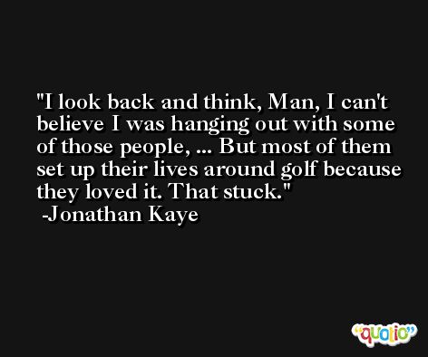 I look back and think, Man, I can't believe I was hanging out with some of those people, ... But most of them set up their lives around golf because they loved it. That stuck. -Jonathan Kaye