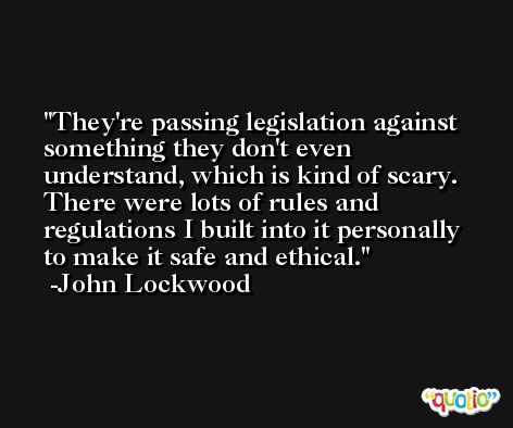 They're passing legislation against something they don't even understand, which is kind of scary. There were lots of rules and regulations I built into it personally to make it safe and ethical. -John Lockwood