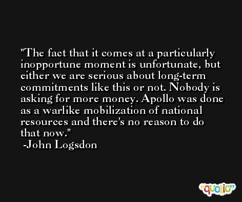 The fact that it comes at a particularly inopportune moment is unfortunate, but either we are serious about long-term commitments like this or not. Nobody is asking for more money. Apollo was done as a warlike mobilization of national resources and there's no reason to do that now. -John Logsdon