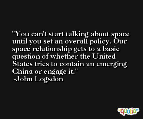 You can't start talking about space until you set an overall policy. Our space relationship gets to a basic question of whether the United States tries to contain an emerging China or engage it. -John Logsdon