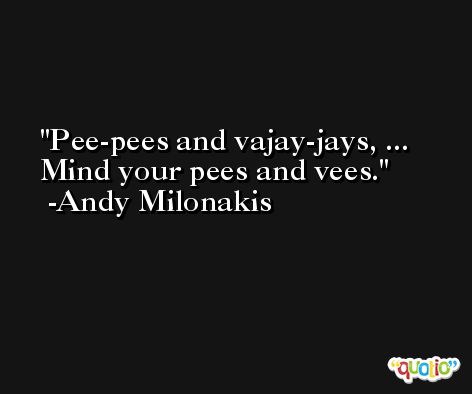 Pee-pees and vajay-jays, ... Mind your pees and vees. -Andy Milonakis