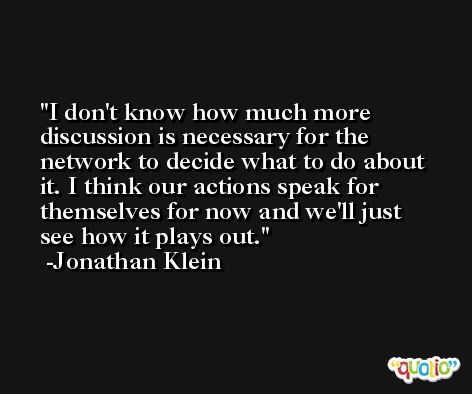 I don't know how much more discussion is necessary for the network to decide what to do about it. I think our actions speak for themselves for now and we'll just see how it plays out. -Jonathan Klein