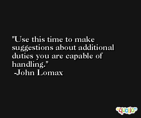 Use this time to make suggestions about additional duties you are capable of handling. -John Lomax