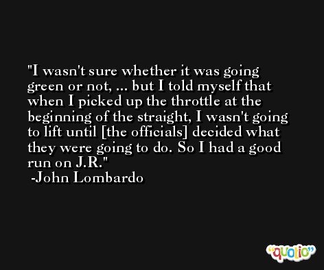 I wasn't sure whether it was going green or not, ... but I told myself that when I picked up the throttle at the beginning of the straight, I wasn't going to lift until [the officials] decided what they were going to do. So I had a good run on J.R. -John Lombardo