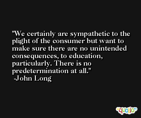 We certainly are sympathetic to the plight of the consumer but want to make sure there are no unintended consequences, to education, particularly. There is no predetermination at all. -John Long
