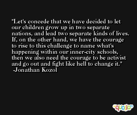 Let's concede that we have decided to let our children grow up in two separate nations, and lead two separate kinds of lives. If, on the other hand, we have the courage to rise to this challenge to name what's happening within our inner-city schools, then we also need the courage to be activist and go out and fight like hell to change it. -Jonathan Kozol