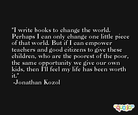 I write books to change the world. Perhaps I can only change one little piece of that world. But if I can empower teachers and good citizens to give these children, who are the poorest of the poor, the same opportunity we give our own kids, then I'll feel my life has been worth it. -Jonathan Kozol