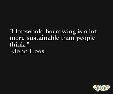 Household borrowing is a lot more sustainable than people think. -John Loos