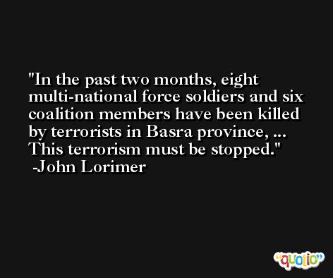 In the past two months, eight multi-national force soldiers and six coalition members have been killed by terrorists in Basra province, ... This terrorism must be stopped. -John Lorimer