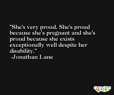 She's very proud. She's proud because she's pregnant and she's proud because she exists exceptionally well despite her disability. -Jonathan Lane