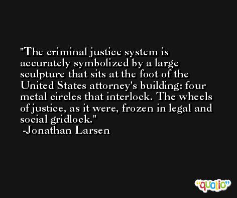 The criminal justice system is accurately symbolized by a large sculpture that sits at the foot of the United States attorney's building: four metal circles that interlock. The wheels of justice, as it were, frozen in legal and social gridlock. -Jonathan Larsen