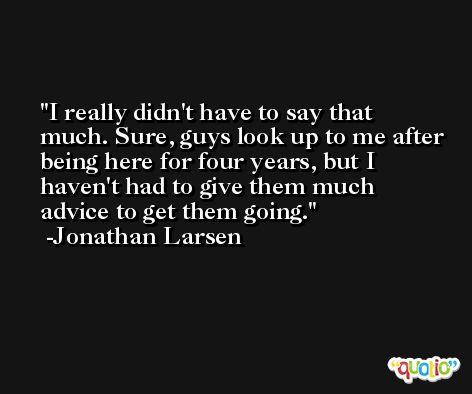 I really didn't have to say that much. Sure, guys look up to me after being here for four years, but I haven't had to give them much advice to get them going. -Jonathan Larsen