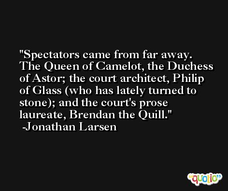 Spectators came from far away. The Queen of Camelot, the Duchess of Astor; the court architect, Philip of Glass (who has lately turned to stone); and the court's prose laureate, Brendan the Quill. -Jonathan Larsen