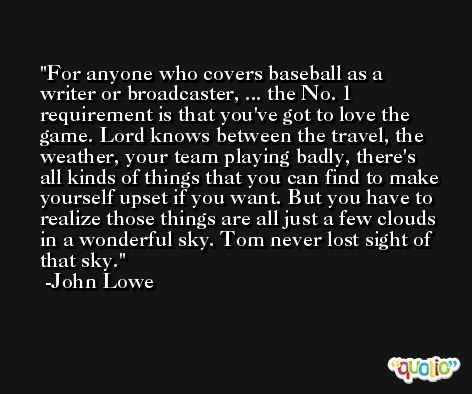 For anyone who covers baseball as a writer or broadcaster, ... the No. 1 requirement is that you've got to love the game. Lord knows between the travel, the weather, your team playing badly, there's all kinds of things that you can find to make yourself upset if you want. But you have to realize those things are all just a few clouds in a wonderful sky. Tom never lost sight of that sky. -John Lowe
