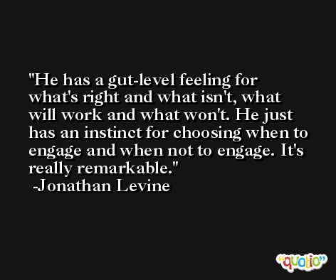 He has a gut-level feeling for what's right and what isn't, what will work and what won't. He just has an instinct for choosing when to engage and when not to engage. It's really remarkable. -Jonathan Levine