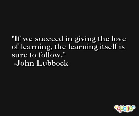 If we succeed in giving the love of learning, the learning itself is sure to follow. -John Lubbock