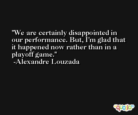 We are certainly disappointed in our performance. But, I'm glad that it happened now rather than in a playoff game. -Alexandre Louzada