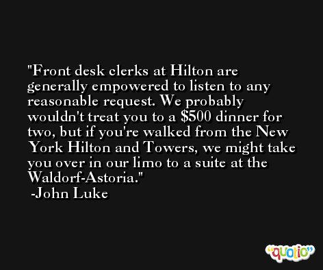 Front desk clerks at Hilton are generally empowered to listen to any reasonable request. We probably wouldn't treat you to a $500 dinner for two, but if you're walked from the New York Hilton and Towers, we might take you over in our limo to a suite at the Waldorf-Astoria. -John Luke