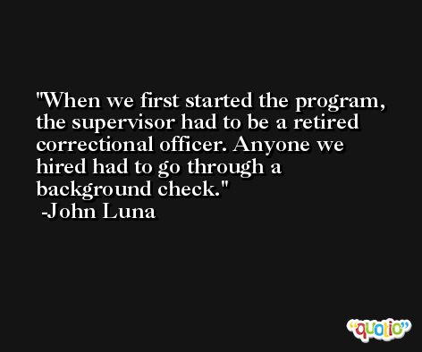 When we first started the program, the supervisor had to be a retired correctional officer. Anyone we hired had to go through a background check. -John Luna