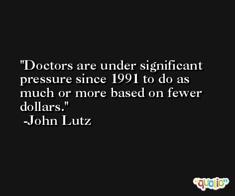 Doctors are under significant pressure since 1991 to do as much or more based on fewer dollars. -John Lutz