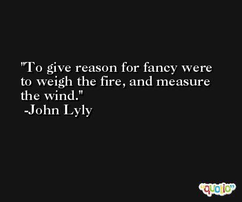 To give reason for fancy were to weigh the fire, and measure the wind. -John Lyly