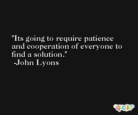 Its going to require patience and cooperation of everyone to find a solution. -John Lyons