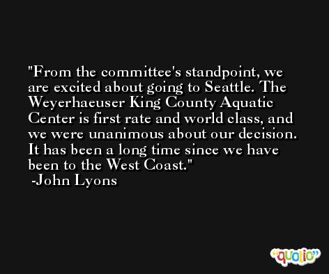 From the committee's standpoint, we are excited about going to Seattle. The Weyerhaeuser King County Aquatic Center is first rate and world class, and we were unanimous about our decision. It has been a long time since we have been to the West Coast. -John Lyons