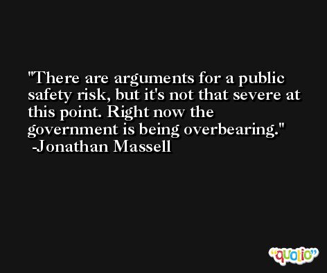 There are arguments for a public safety risk, but it's not that severe at this point. Right now the government is being overbearing. -Jonathan Massell