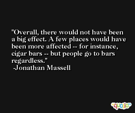Overall, there would not have been a big effect. A few places would have been more affected -- for instance, cigar bars -- but people go to bars regardless. -Jonathan Massell