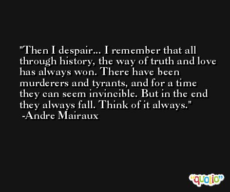 Then I despair... I remember that all through history, the way of truth and love has always won. There have been murderers and tyrants, and for a time they can seem invincible. But in the end they always fall. Think of it always. -Andre Mairaux