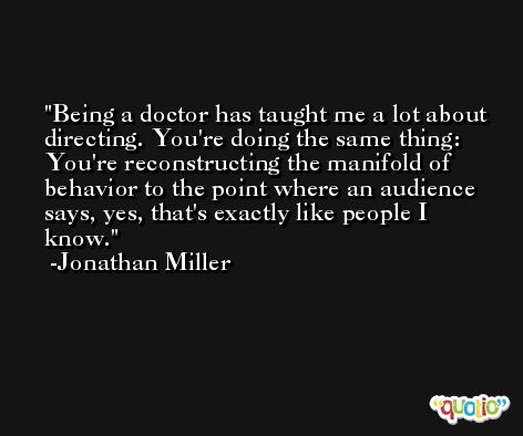 Being a doctor has taught me a lot about directing. You're doing the same thing: You're reconstructing the manifold of behavior to the point where an audience says, yes, that's exactly like people I know. -Jonathan Miller