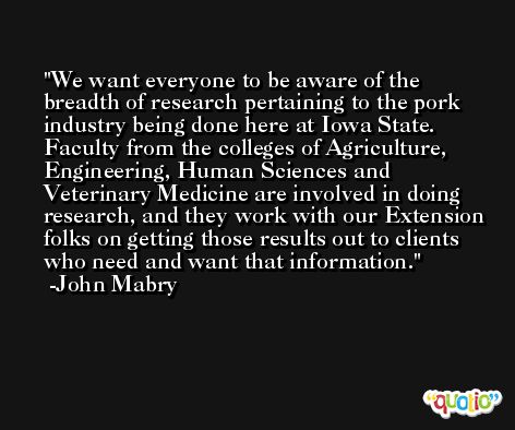 We want everyone to be aware of the breadth of research pertaining to the pork industry being done here at Iowa State. Faculty from the colleges of Agriculture, Engineering, Human Sciences and Veterinary Medicine are involved in doing research, and they work with our Extension folks on getting those results out to clients who need and want that information. -John Mabry