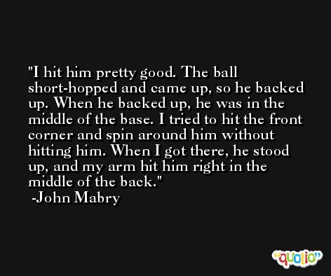 I hit him pretty good. The ball short-hopped and came up, so he backed up. When he backed up, he was in the middle of the base. I tried to hit the front corner and spin around him without hitting him. When I got there, he stood up, and my arm hit him right in the middle of the back. -John Mabry