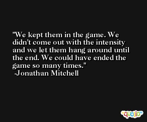 We kept them in the game. We didn't come out with the intensity and we let them hang around until the end. We could have ended the game so many times. -Jonathan Mitchell