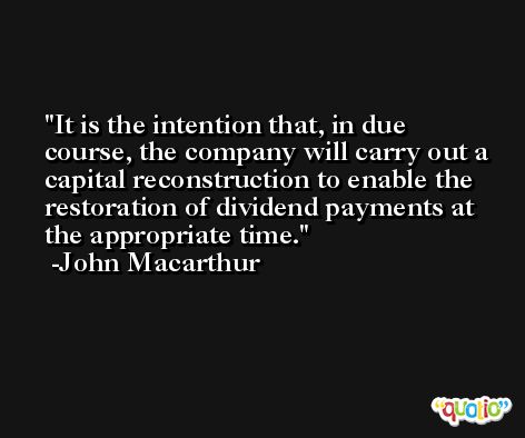 It is the intention that, in due course, the company will carry out a capital reconstruction to enable the restoration of dividend payments at the appropriate time. -John Macarthur
