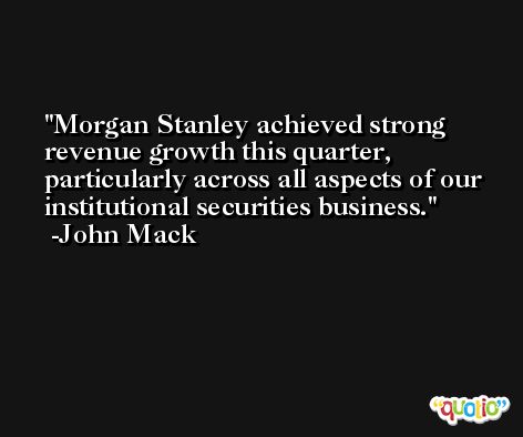 Morgan Stanley achieved strong revenue growth this quarter, particularly across all aspects of our institutional securities business. -John Mack