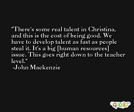 There's some real talent in Christina, and this is the cost of being good. We have to develop talent as fast as people steal it. It's a big [human resources] issue. This goes right down to the teacher level. -John Mackenzie