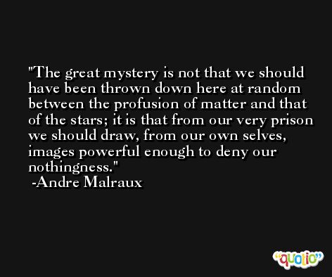 The great mystery is not that we should have been thrown down here at random between the profusion of matter and that of the stars; it is that from our very prison we should draw, from our own selves, images powerful enough to deny our nothingness. -Andre Malraux