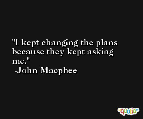 I kept changing the plans because they kept asking me. -John Macphee