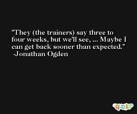 They (the trainers) say three to four weeks, but we'll see, ... Maybe I can get back sooner than expected. -Jonathan Ogden