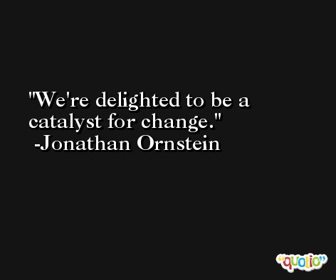 We're delighted to be a catalyst for change. -Jonathan Ornstein