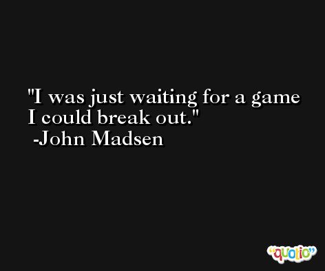 I was just waiting for a game I could break out. -John Madsen