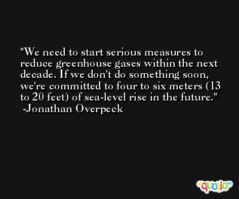 We need to start serious measures to reduce greenhouse gases within the next decade. If we don't do something soon, we're committed to four to six meters (13 to 20 feet) of sea-level rise in the future. -Jonathan Overpeck
