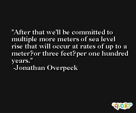 After that we'll be committed to multiple more meters of sea level rise that will occur at rates of up to a meter?or three feet?per one hundred years. -Jonathan Overpeck