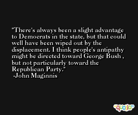 There's always been a slight advantage to Democrats in the state, but that could well have been wiped out by the displacement. I think people's antipathy might be directed toward George Bush , but not particularly toward the Republican Party. -John Maginnis